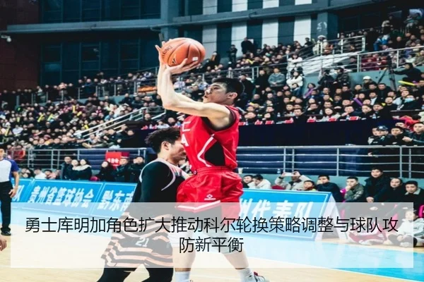 勇士库明加角色扩大推动科尔轮换策略调整与球队攻防新平衡
