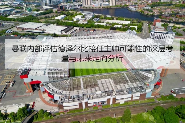 曼联内部评估德泽尔比接任主帅可能性的深层考量与未来走向分析