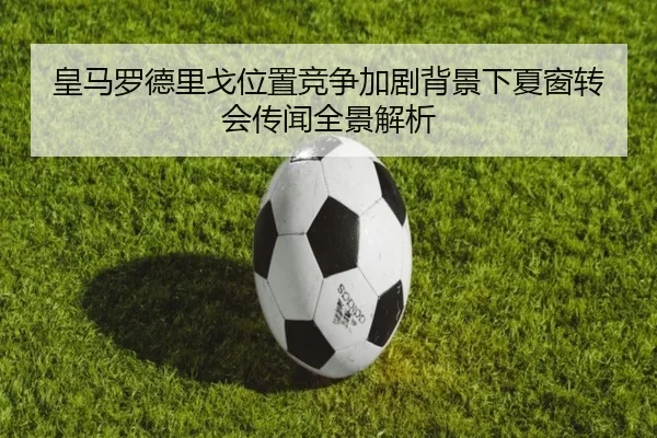 皇马罗德里戈位置竞争加剧背景下夏窗转会传闻全景解析