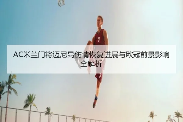 AC米兰门将迈尼昂伤情恢复进展与欧冠前景影响全解析