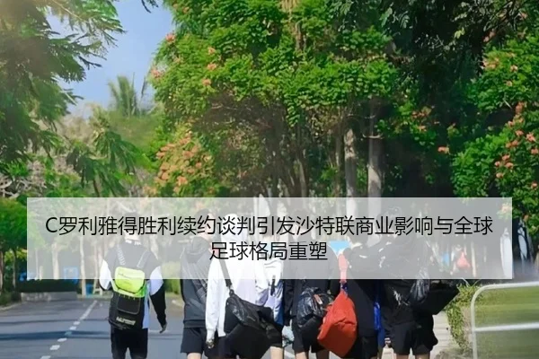 C罗利雅得胜利续约谈判引发沙特联商业影响与全球足球格局重塑