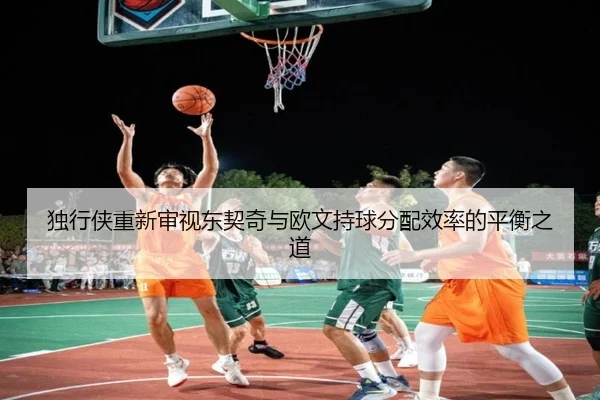独行侠重新审视东契奇与欧文持球分配效率的平衡之道